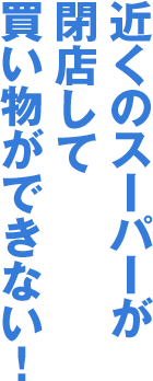 近くのスーパーが閉店して買い物ができない！